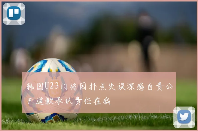 韩国U23门将因扑点失误深感自责公开道歉承认责任在我