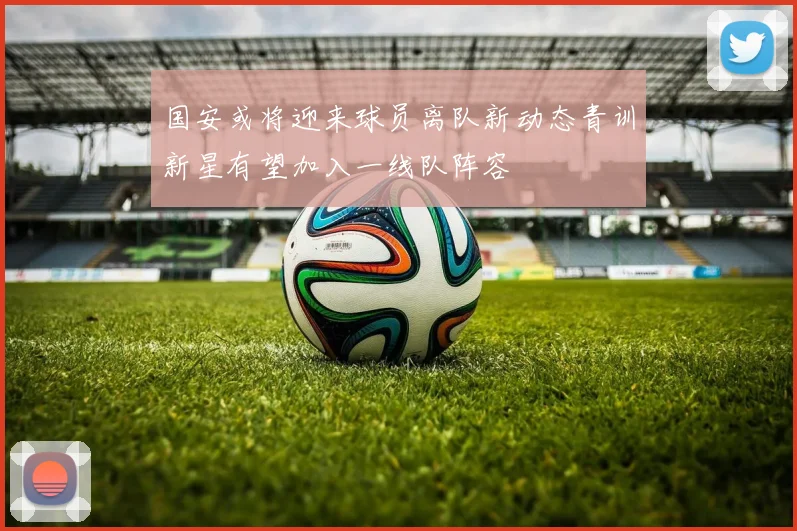 国安或将迎来球员离队新动态青训新星有望加入一线队阵容