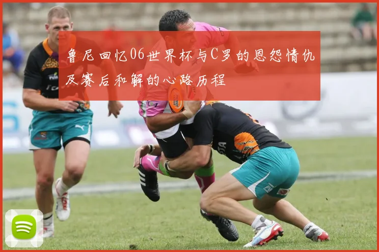 鲁尼回忆06世界杯与C罗的恩怨情仇及赛后和解的心路历程