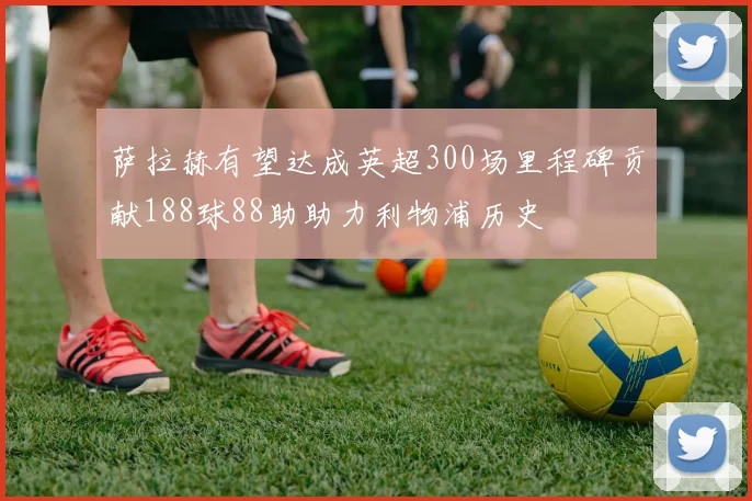 萨拉赫有望达成英超300场里程碑贡献188球88助助力利物浦历史