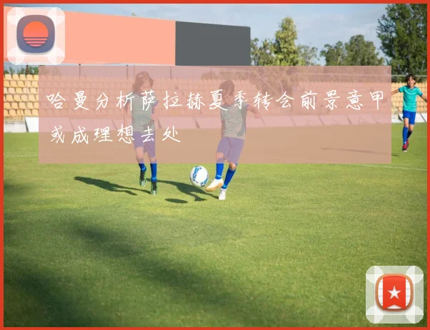 哈曼分析萨拉赫夏季转会前景意甲或成理想去处
