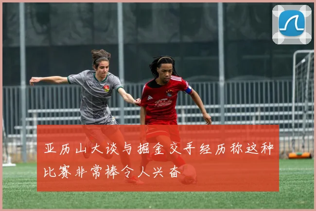 亚历山大谈与掘金交手经历称这种比赛非常棒令人兴奋