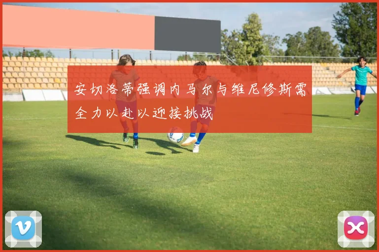 安切洛蒂强调内马尔与维尼修斯需全力以赴以迎接挑战
