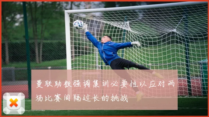 曼联助教强调集训必要性以应对两场比赛间隔过长的挑战