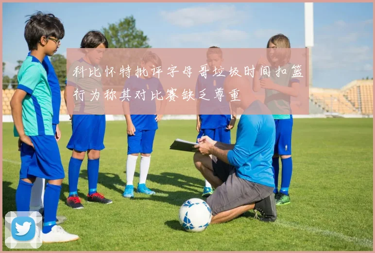 科比怀特批评字母哥垃圾时间扣篮行为称其对比赛缺乏尊重