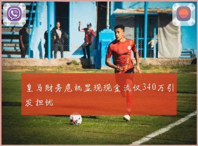 皇马财务危机显现现金流仅340万引发担忧