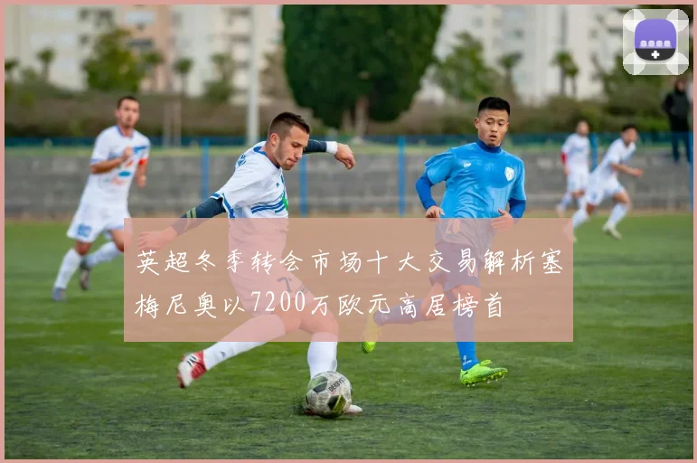 英超冬季转会市场十大交易解析塞梅尼奥以7200万欧元高居榜首