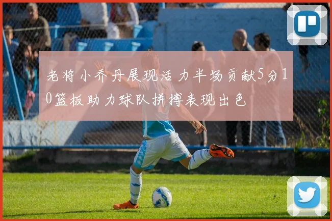 老将小乔丹展现活力半场贡献5分10篮板助力球队拼搏表现出色