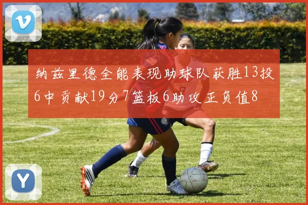 纳兹里德全能表现助球队获胜13投6中贡献19分7篮板6助攻正负值8