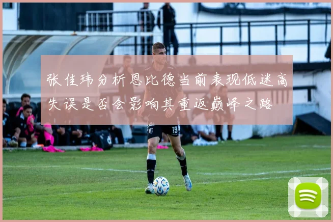 张佳玮分析恩比德当前表现低迷高失误是否会影响其重返巅峰之路