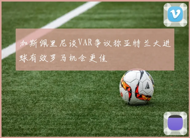 加斯佩里尼谈VAR争议称亚特兰大进球有效罗马机会更佳