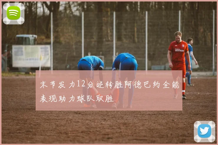 末节发力12分逆转胜阿德巴约全能表现助力球队取胜