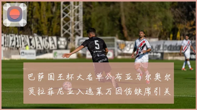 巴萨国王杯大名单公布亚马尔奥尔莫拉菲尼亚入选莱万因伤缺席引关注