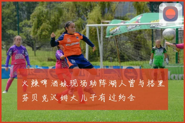 火辣啤酒妹现场助阵湖人曾与格里芬贝克汉姆大儿子有过约会