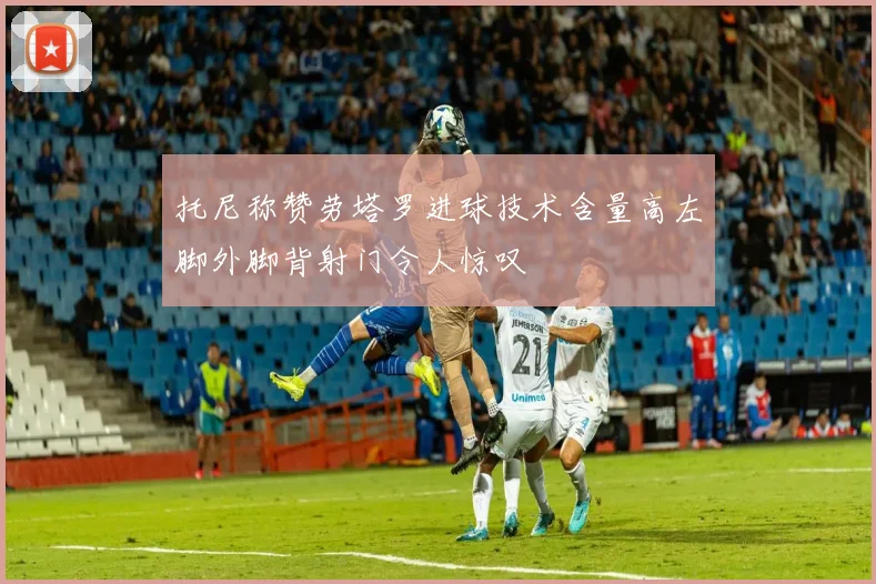 托尼称赞劳塔罗进球技术含量高左脚外脚背射门令人惊叹