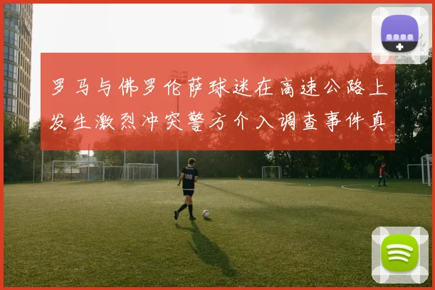 罗马与佛罗伦萨球迷在高速公路上发生激烈冲突警方介入调查事件真相