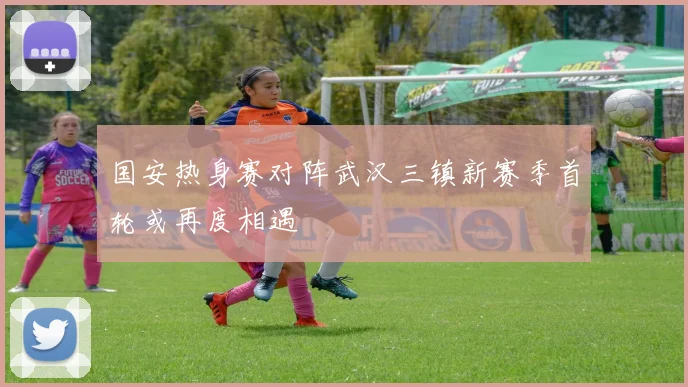 国安热身赛对阵武汉三镇新赛季首轮或再度相遇