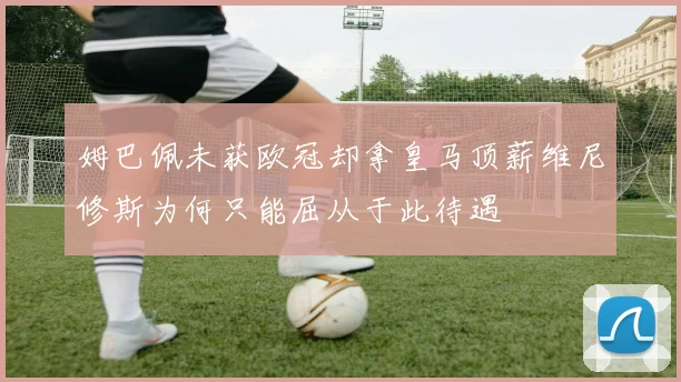 姆巴佩未获欧冠却拿皇马顶薪维尼修斯为何只能屈从于此待遇