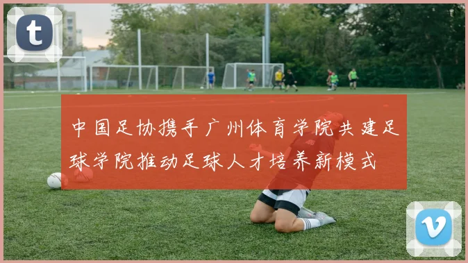 中国足协携手广州体育学院共建足球学院推动足球人才培养新模式