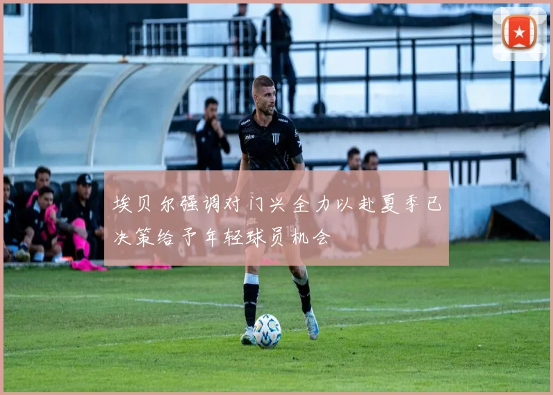 埃贝尔强调对门兴全力以赴夏季已决策给予年轻球员机会