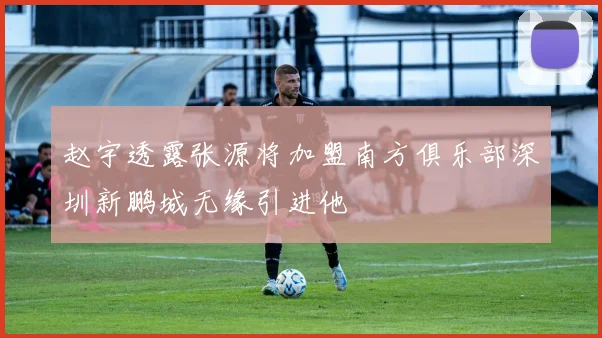 赵宇透露张源将加盟南方俱乐部深圳新鹏城无缘引进他