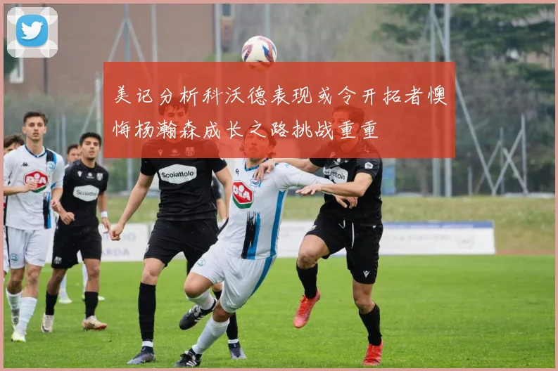 美记分析科沃德表现或令开拓者懊悔杨瀚森成长之路挑战重重