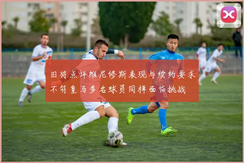 旧将点评维尼修斯表现与续约要求不符皇马多名球员同样面临挑战