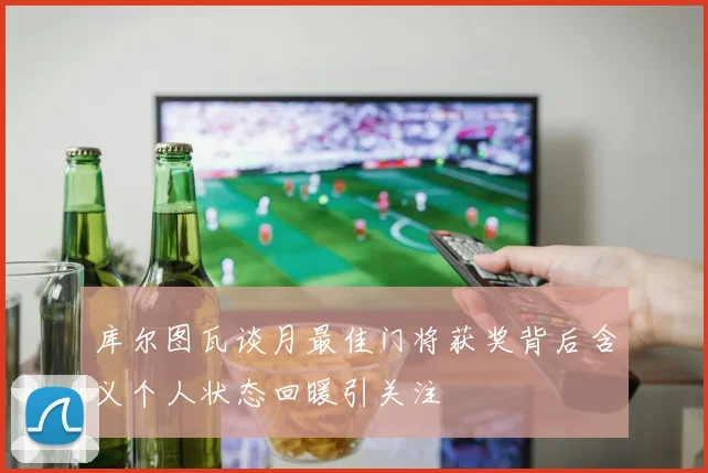 库尔图瓦谈月最佳门将获奖背后含义个人状态回暖引关注