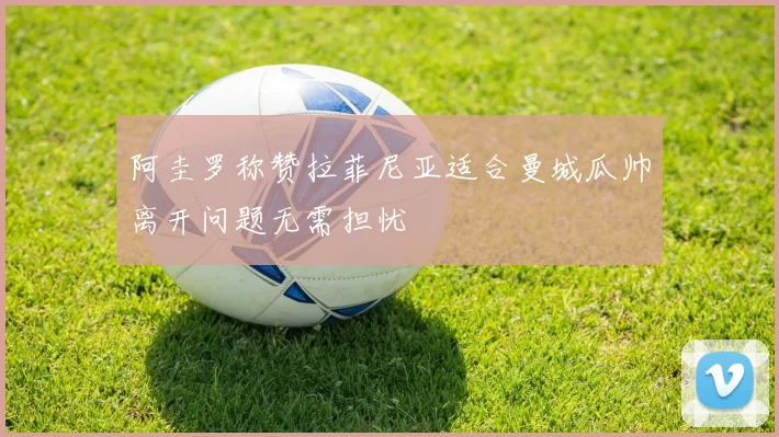 阿圭罗称赞拉菲尼亚适合曼城瓜帅离开问题无需担忧