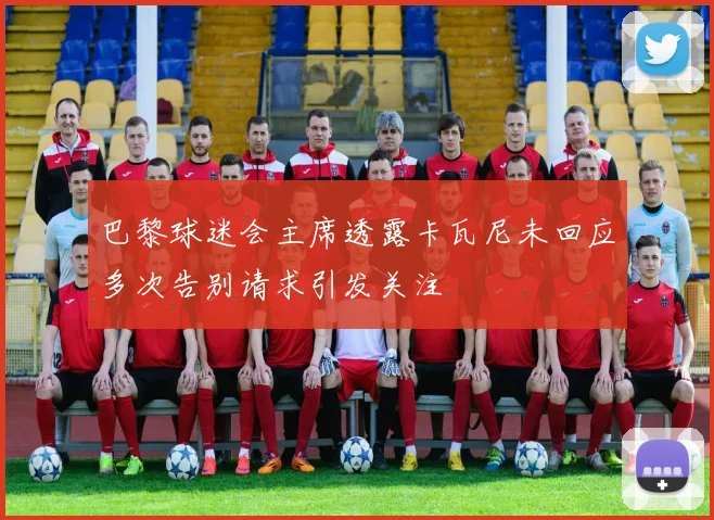 巴黎球迷会主席透露卡瓦尼未回应多次告别请求引发关注