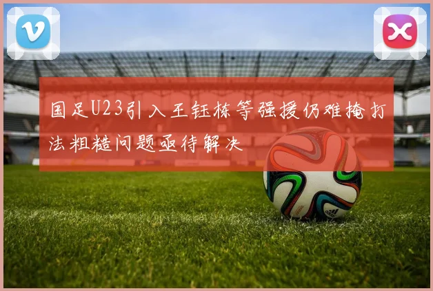 国足U23引入王钰栋等强援仍难掩打法粗糙问题亟待解决