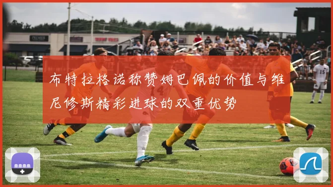 布特拉格诺称赞姆巴佩的价值与维尼修斯精彩进球的双重优势