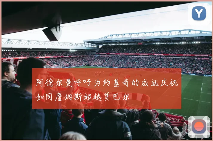 阿德尔曼呼吁为约基奇的成就庆祝如同詹姆斯超越贾巴尔