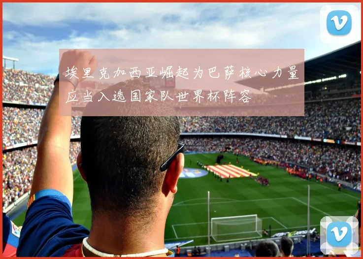 埃里克加西亚崛起为巴萨核心力量应当入选国家队世界杯阵容