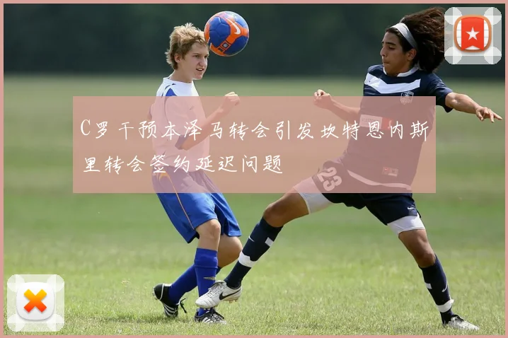 C罗干预本泽马转会引发坎特恩内斯里转会签约延迟问题