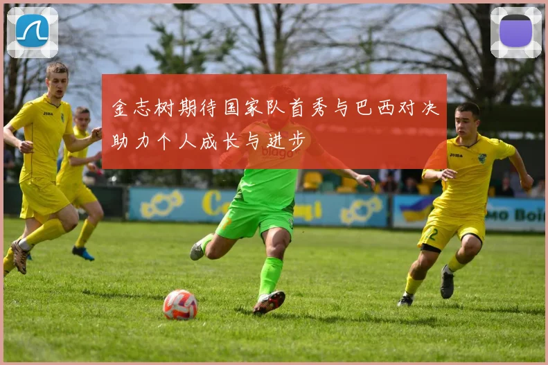 金志树期待国家队首秀与巴西对决助力个人成长与进步